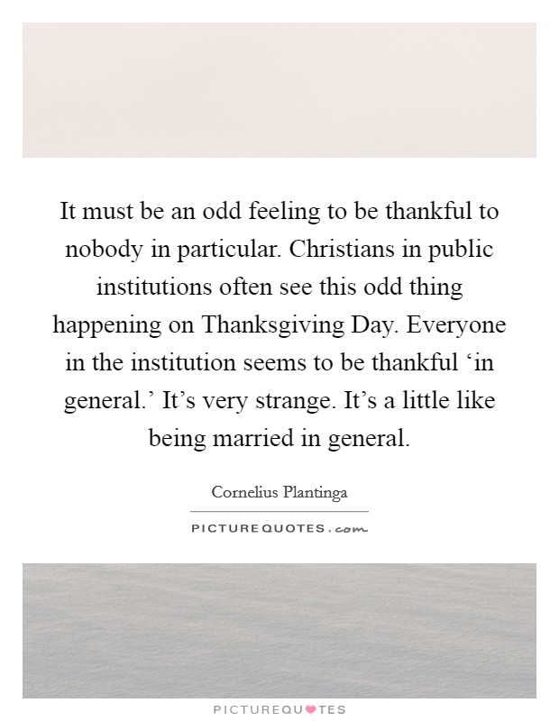 It must be an odd feeling to be thankful to nobody in particular. Christians in public institutions often see this odd thing happening on Thanksgiving Day. Everyone in the institution seems to be thankful ‘in general.' It's very strange. It's a little like being married in general Picture Quote #1