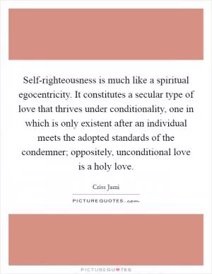 Self-righteousness is much like a spiritual egocentricity. It constitutes a secular type of love that thrives under conditionality, one in which is only existent after an individual meets the adopted standards of the condemner; oppositely, unconditional love is a holy love Picture Quote #1