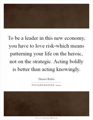 To be a leader in this new economy, you have to love risk-which means patterning your life on the heroic, not on the strategic. Acting boldly is better than acting knowingly Picture Quote #1
