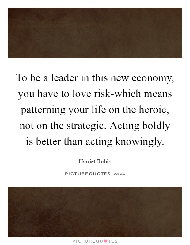 To be a leader in this new economy, you have to love risk-which means patterning your life on the heroic, not on the strategic. Acting boldly is better than acting knowingly Picture Quote #1