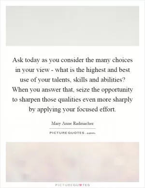 Ask today as you consider the many choices in your view - what is the highest and best use of your talents, skills and abilities? When you answer that, seize the opportunity to sharpen those qualities even more sharply by applying your focused effort Picture Quote #1