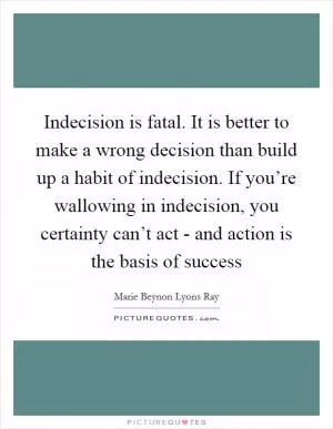 Indecision is fatal. It is better to make a wrong decision than build up a habit of indecision. If you’re wallowing in indecision, you certainty can’t act - and action is the basis of success Picture Quote #1