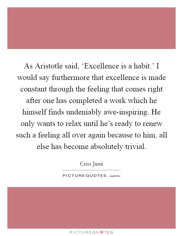 As Aristotle said, ‘Excellence is a habit.' I would say furthermore that excellence is made constant through the feeling that comes right after one has completed a work which he himself finds undeniably awe-inspiring. He only wants to relax until he's ready to renew such a feeling all over again because to him, all else has become absolutely trivial Picture Quote #1