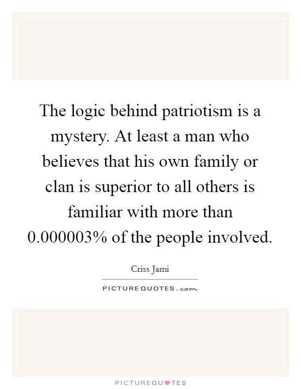 The logic behind patriotism is a mystery. At least a man who believes that his own family or clan is superior to all others is familiar with more than 0.000003% of the people involved Picture Quote #1