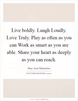 Live boldly. Laugh Loudly. Love Truly. Play as often as you can Work as smart as you are able. Share your heart as deeply as you can reach Picture Quote #1