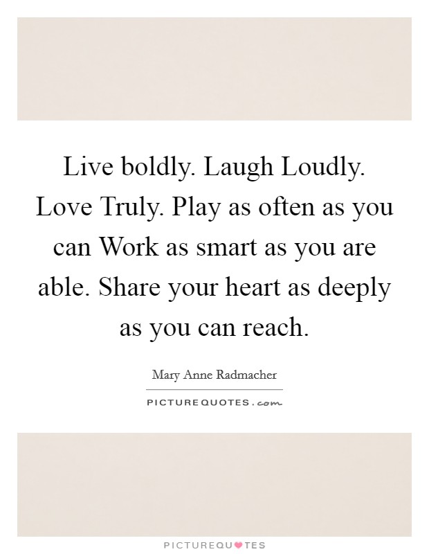 Live boldly. Laugh Loudly. Love Truly. Play as often as you can Work as smart as you are able. Share your heart as deeply as you can reach Picture Quote #1