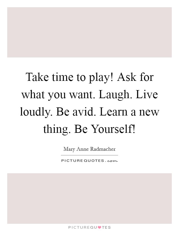 Take time to play! Ask for what you want. Laugh. Live loudly. Be avid. Learn a new thing. Be Yourself! Picture Quote #1