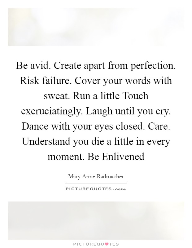 Be avid. Create apart from perfection. Risk failure. Cover your words with sweat. Run a little Touch excruciatingly. Laugh until you cry. Dance with your eyes closed. Care. Understand you die a little in every moment. Be Enlivened Picture Quote #1