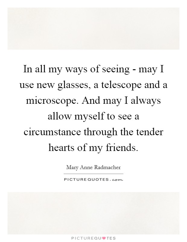 In all my ways of seeing - may I use new glasses, a telescope and a microscope. And may I always allow myself to see a circumstance through the tender hearts of my friends Picture Quote #1