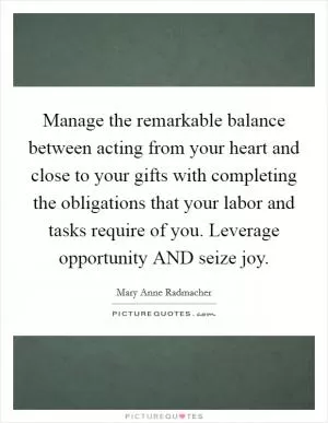 Manage the remarkable balance between acting from your heart and close to your gifts with completing the obligations that your labor and tasks require of you. Leverage opportunity AND seize joy Picture Quote #1