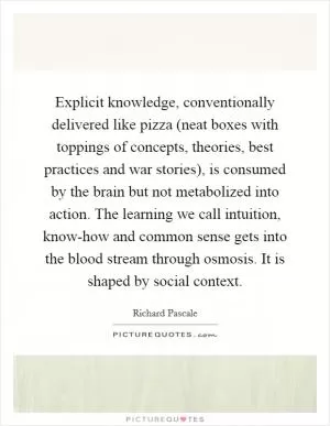 Explicit knowledge, conventionally delivered like pizza (neat boxes with toppings of concepts, theories, best practices and war stories), is consumed by the brain but not metabolized into action. The learning we call intuition, know-how and common sense gets into the blood stream through osmosis. It is shaped by social context Picture Quote #1