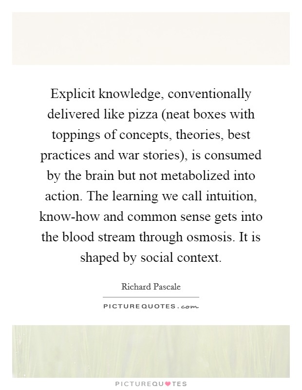 Explicit knowledge, conventionally delivered like pizza (neat boxes with toppings of concepts, theories, best practices and war stories), is consumed by the brain but not metabolized into action. The learning we call intuition, know-how and common sense gets into the blood stream through osmosis. It is shaped by social context Picture Quote #1