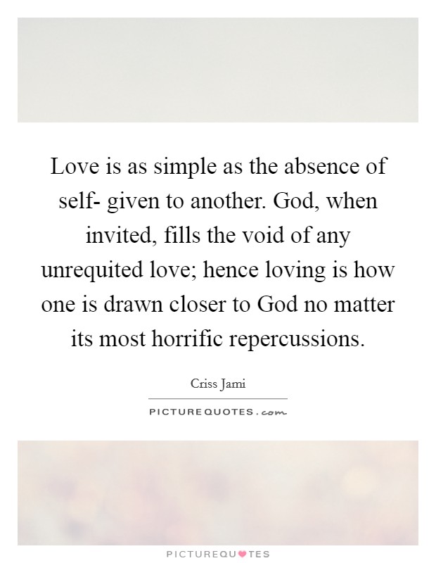 Love is as simple as the absence of self- given to another. God, when invited, fills the void of any unrequited love; hence loving is how one is drawn closer to God no matter its most horrific repercussions Picture Quote #1