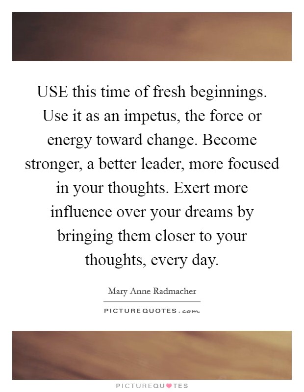 USE this time of fresh beginnings. Use it as an impetus, the force or energy toward change. Become stronger, a better leader, more focused in your thoughts. Exert more influence over your dreams by bringing them closer to your thoughts, every day Picture Quote #1