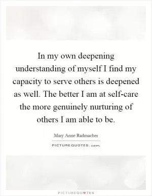 In my own deepening understanding of myself I find my capacity to serve others is deepened as well. The better I am at self-care the more genuinely nurturing of others I am able to be Picture Quote #1