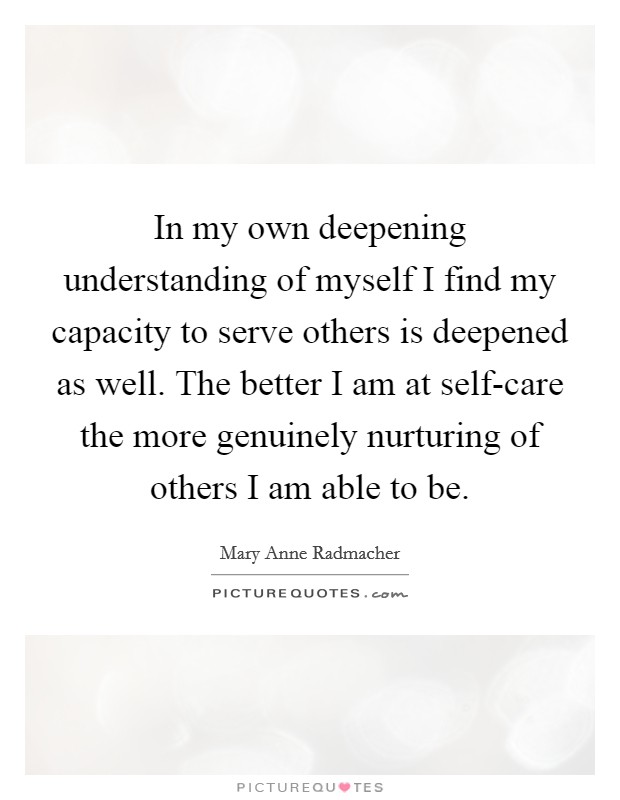 In my own deepening understanding of myself I find my capacity to serve others is deepened as well. The better I am at self-care the more genuinely nurturing of others I am able to be Picture Quote #1