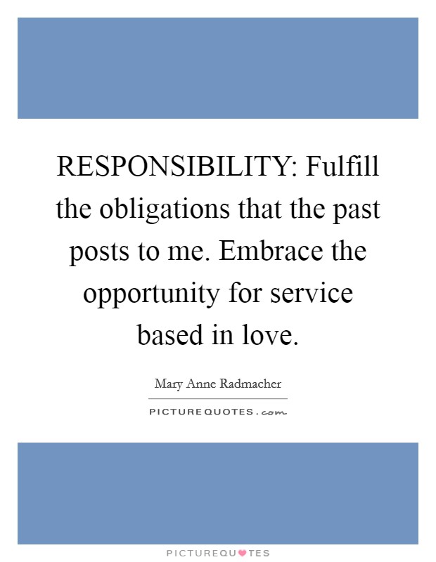 RESPONSIBILITY: Fulfill the obligations that the past posts to me. Embrace the opportunity for service based in love Picture Quote #1