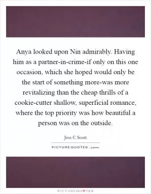 Anya looked upon Nin admirably. Having him as a partner-in-crime-if only on this one occasion, which she hoped would only be the start of something more-was more revitalizing than the cheap thrills of a cookie-cutter shallow, superficial romance, where the top priority was how beautiful a person was on the outside Picture Quote #1