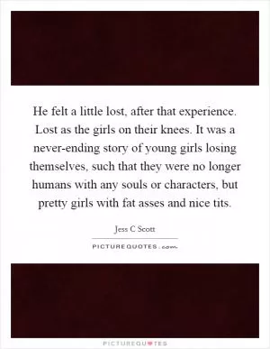 He felt a little lost, after that experience. Lost as the girls on their knees. It was a never-ending story of young girls losing themselves, such that they were no longer humans with any souls or characters, but pretty girls with fat asses and nice tits Picture Quote #1