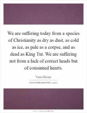 We are suffering today from a species of Christianity as dry as dust, as cold as ice, as pale as a corpse, and as dead as King Tut. We are suffering not from a lack of correct heads but of consumed hearts Picture Quote #1