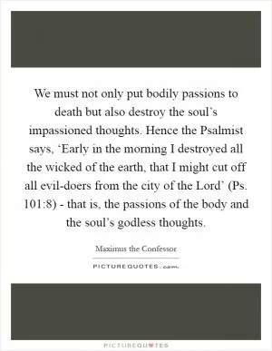 We must not only put bodily passions to death but also destroy the soul’s impassioned thoughts. Hence the Psalmist says, ‘Early in the morning I destroyed all the wicked of the earth, that I might cut off all evil-doers from the city of the Lord’ (Ps. 101:8) - that is, the passions of the body and the soul’s godless thoughts Picture Quote #1