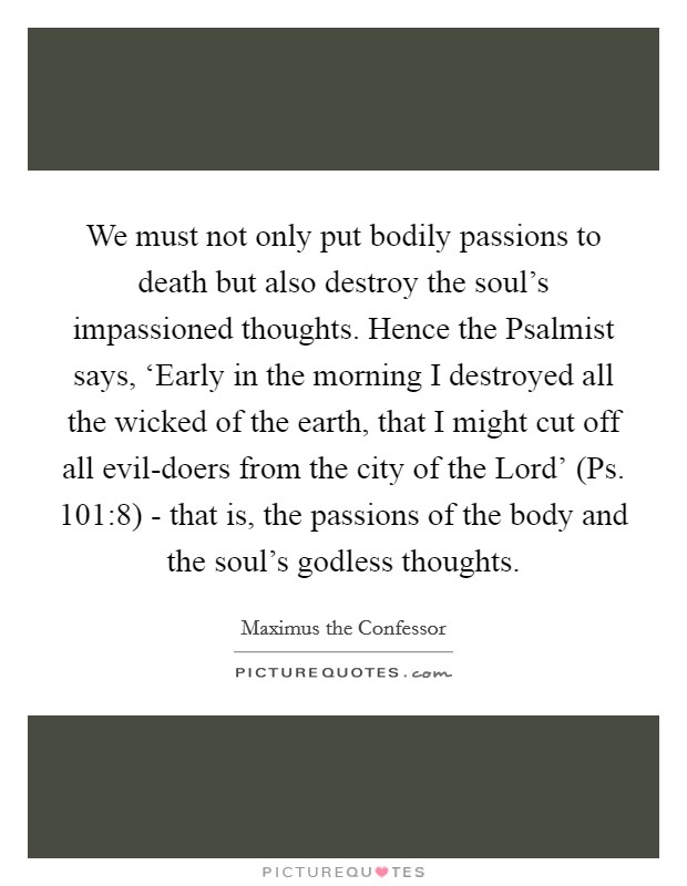 We must not only put bodily passions to death but also destroy the soul's impassioned thoughts. Hence the Psalmist says, ‘Early in the morning I destroyed all the wicked of the earth, that I might cut off all evil-doers from the city of the Lord' (Ps. 101:8) - that is, the passions of the body and the soul's godless thoughts Picture Quote #1
