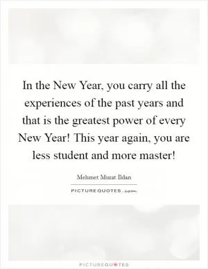 In the New Year, you carry all the experiences of the past years and that is the greatest power of every New Year! This year again, you are less student and more master! Picture Quote #1