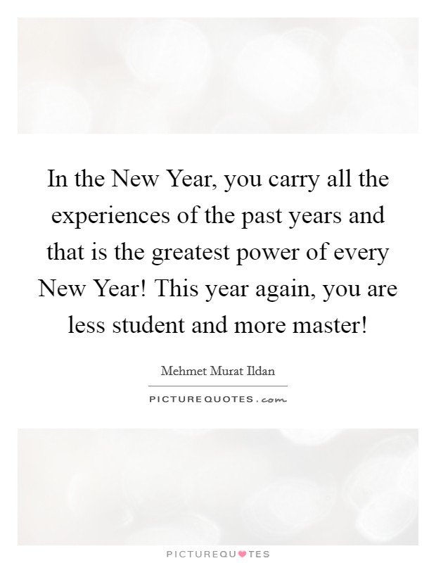 In the New Year, you carry all the experiences of the past years and that is the greatest power of every New Year! This year again, you are less student and more master! Picture Quote #1
