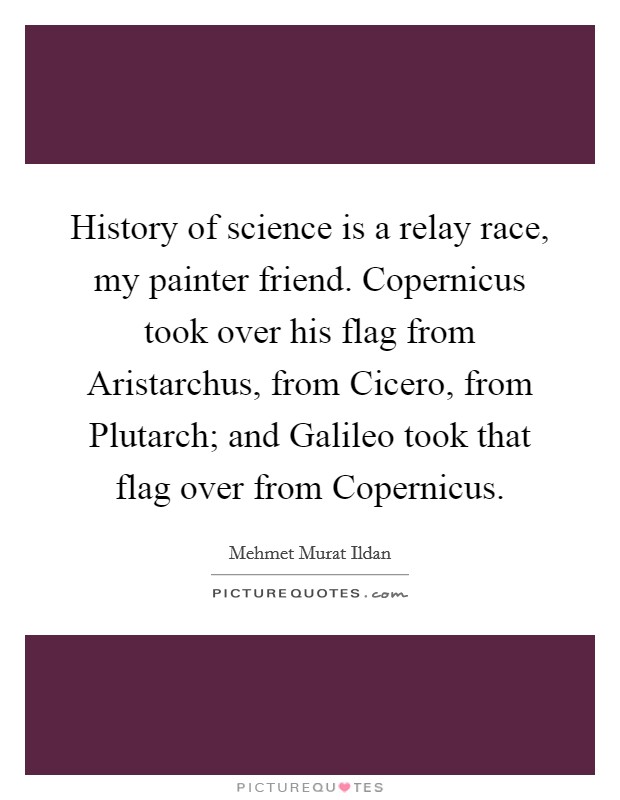 History of science is a relay race, my painter friend. Copernicus took over his flag from Aristarchus, from Cicero, from Plutarch; and Galileo took that flag over from Copernicus Picture Quote #1