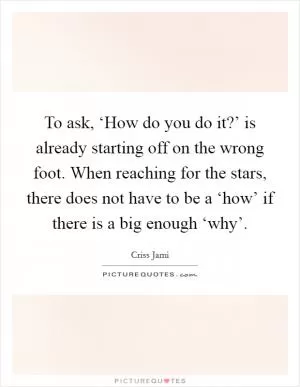 To ask, ‘How do you do it?’ is already starting off on the wrong foot. When reaching for the stars, there does not have to be a ‘how’ if there is a big enough ‘why’ Picture Quote #1