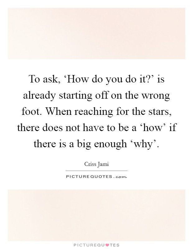 To ask, ‘How do you do it?' is already starting off on the wrong foot. When reaching for the stars, there does not have to be a ‘how' if there is a big enough ‘why' Picture Quote #1