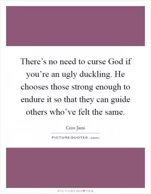 There’s no need to curse God if you’re an ugly duckling. He chooses those strong enough to endure it so that they can guide others who’ve felt the same Picture Quote #1
