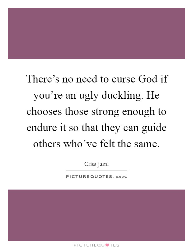 There's no need to curse God if you're an ugly duckling. He chooses those strong enough to endure it so that they can guide others who've felt the same Picture Quote #1
