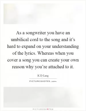 As a songwriter you have an umbilical cord to the song and it’s hard to expand on your understanding of the lyrics. Whereas when you cover a song you can create your own reason why you’re attached to it Picture Quote #1