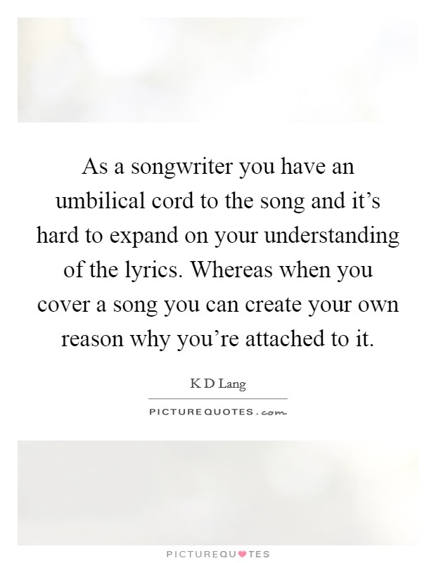 As a songwriter you have an umbilical cord to the song and it's hard to expand on your understanding of the lyrics. Whereas when you cover a song you can create your own reason why you're attached to it Picture Quote #1