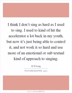 I think I don’t sing as hard as I used to sing. I used to kind of hit the accelerator a lot back in my youth, but now it’s just being able to control it, and not work it so hard and use more of an emotional or sub textual kind of approach to singing Picture Quote #1