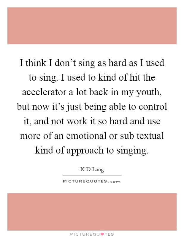 I think I don't sing as hard as I used to sing. I used to kind of hit the accelerator a lot back in my youth, but now it's just being able to control it, and not work it so hard and use more of an emotional or sub textual kind of approach to singing Picture Quote #1