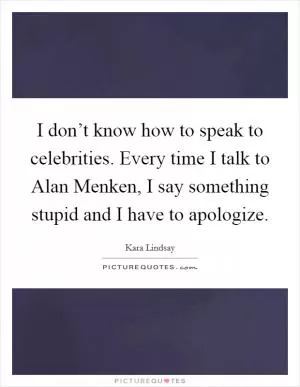I don’t know how to speak to celebrities. Every time I talk to Alan Menken, I say something stupid and I have to apologize Picture Quote #1