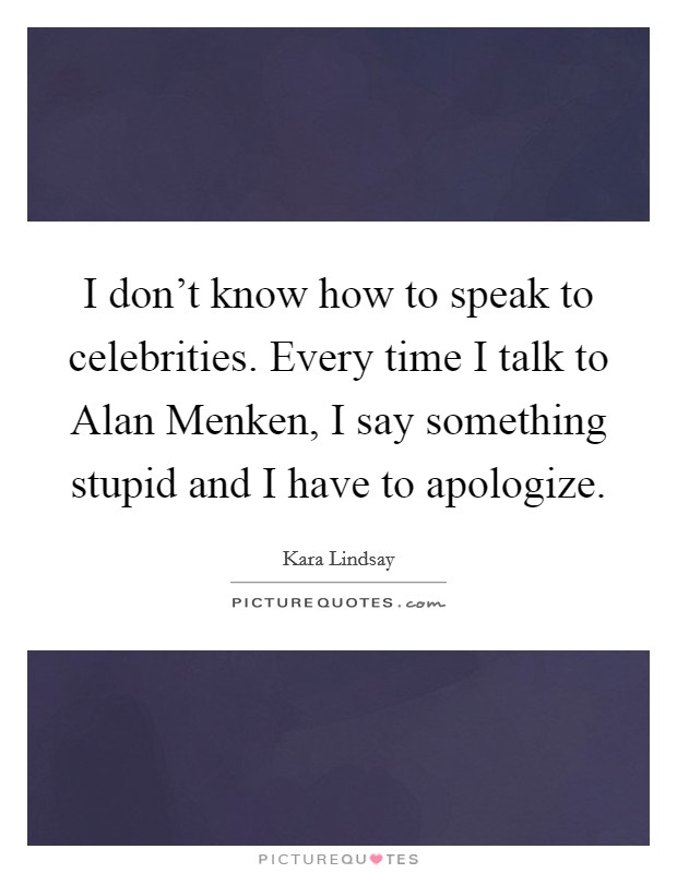 I don't know how to speak to celebrities. Every time I talk to Alan Menken, I say something stupid and I have to apologize Picture Quote #1
