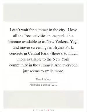 I can’t wait for summer in the city! I love all the free activities in the parks that become available to us New Yorkers. Yoga and movie screenings in Bryant Park, concerts in Central Park - there’s so much more available to the New York community in the summer! And everyone just seems to smile more Picture Quote #1