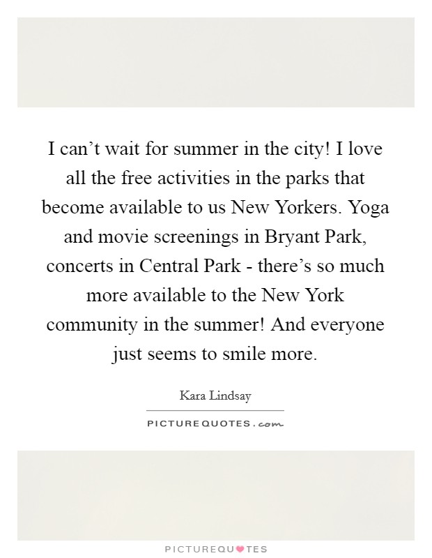 I can't wait for summer in the city! I love all the free activities in the parks that become available to us New Yorkers. Yoga and movie screenings in Bryant Park, concerts in Central Park - there's so much more available to the New York community in the summer! And everyone just seems to smile more Picture Quote #1