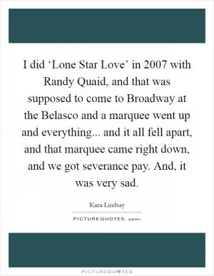 I did ‘Lone Star Love’ in 2007 with Randy Quaid, and that was supposed to come to Broadway at the Belasco and a marquee went up and everything... and it all fell apart, and that marquee came right down, and we got severance pay. And, it was very sad Picture Quote #1