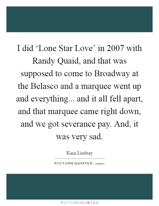 I did ‘Lone Star Love' in 2007 with Randy Quaid, and that was supposed to come to Broadway at the Belasco and a marquee went up and everything... and it all fell apart, and that marquee came right down, and we got severance pay. And, it was very sad Picture Quote #1