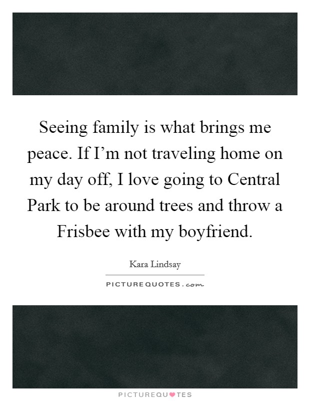 Seeing family is what brings me peace. If I'm not traveling home on my day off, I love going to Central Park to be around trees and throw a Frisbee with my boyfriend Picture Quote #1