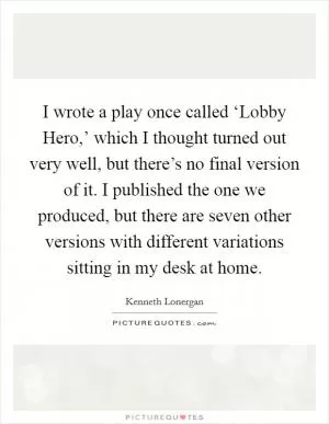 I wrote a play once called ‘Lobby Hero,’ which I thought turned out very well, but there’s no final version of it. I published the one we produced, but there are seven other versions with different variations sitting in my desk at home Picture Quote #1