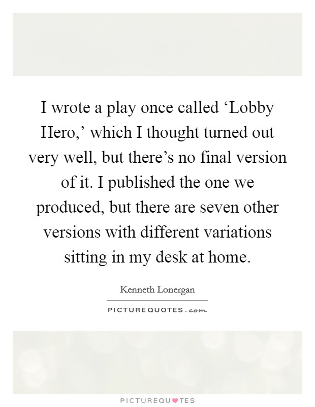 I wrote a play once called ‘Lobby Hero,' which I thought turned out very well, but there's no final version of it. I published the one we produced, but there are seven other versions with different variations sitting in my desk at home Picture Quote #1