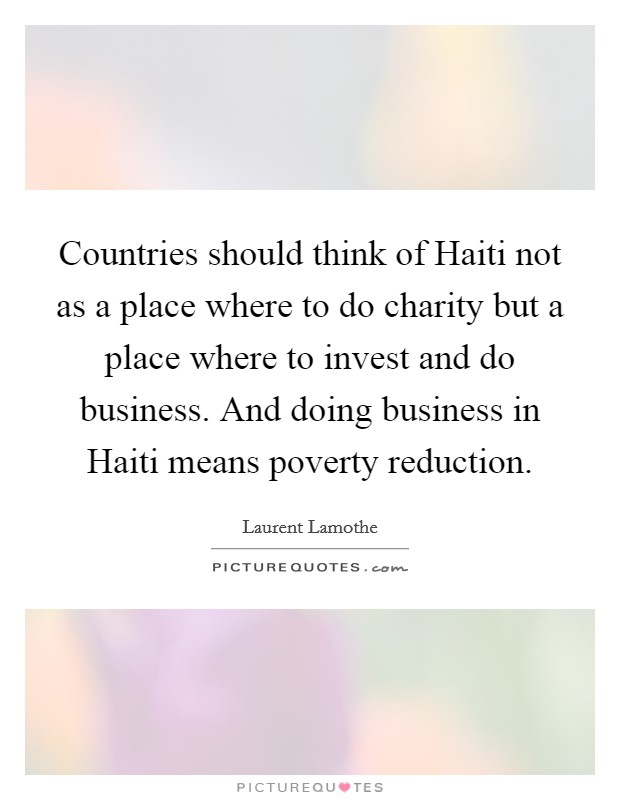 Countries should think of Haiti not as a place where to do charity but a place where to invest and do business. And doing business in Haiti means poverty reduction Picture Quote #1