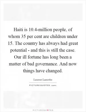 Haiti is 10.4-million people, of whom 35 per cent are children under 15. The country has always had great potential - and this is still the case. Our ill fortune has long been a matter of bad governance. And now things have changed Picture Quote #1