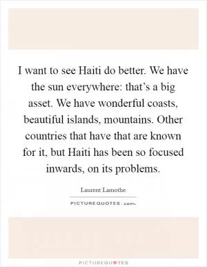 I want to see Haiti do better. We have the sun everywhere: that’s a big asset. We have wonderful coasts, beautiful islands, mountains. Other countries that have that are known for it, but Haiti has been so focused inwards, on its problems Picture Quote #1