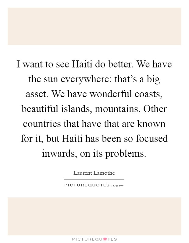 I want to see Haiti do better. We have the sun everywhere: that's a big asset. We have wonderful coasts, beautiful islands, mountains. Other countries that have that are known for it, but Haiti has been so focused inwards, on its problems Picture Quote #1